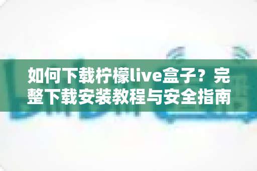 如何下载柠檬live盒子？完整下载安装教程与安全指南