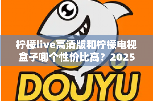 柠檬live高清版和柠檬电视盒子哪个性价比高？2025年最全对比评测与选购避坑指南
