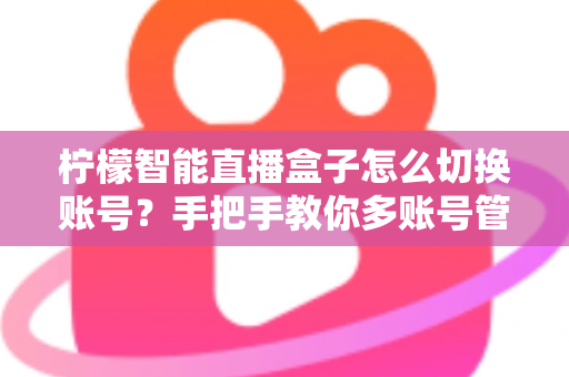 柠檬智能直播盒子怎么切换账号？手把手教你多账号管理全流程指南