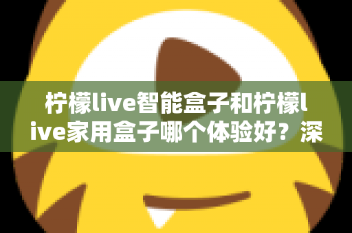 柠檬live智能盒子和柠檬live家用盒子哪个体验好？深度对比帮你选对不踩坑