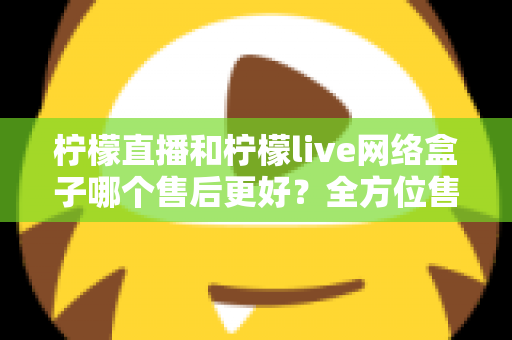 柠檬直播和柠檬live网络盒子哪个售后更好？全方位售后服务深度对比指南