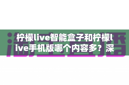 柠檬live智能盒子和柠檬live手机版哪个内容多？深度对比全解析帮你选对设备