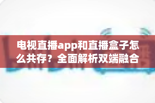电视直播app和直播盒子怎么共存？全面解析双端融合的共赢之道