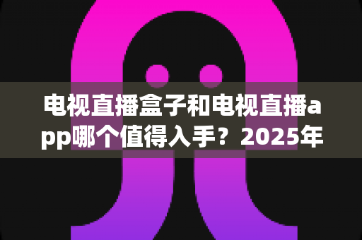 电视直播盒子和电视直播app哪个值得入手？2025年最全选购指南与深度对比分析