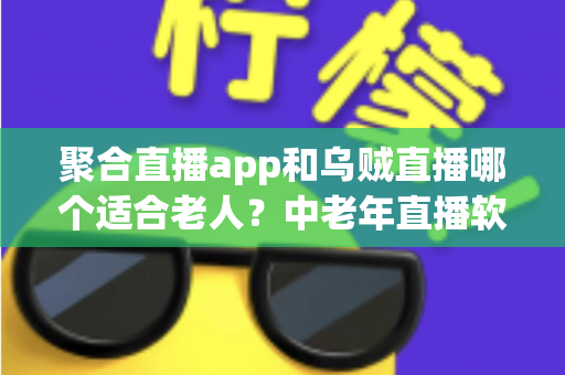 聚合直播app和乌贼直播哪个适合老人？中老年直播软件选择全攻略