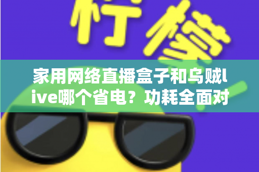 家用网络直播盒子和乌贼live哪个省电？功耗全面对比与省电选择指南