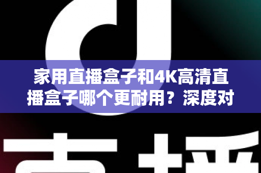家用直播盒子和4K高清直播盒子哪个更耐用？深度对比分析与选购全攻略