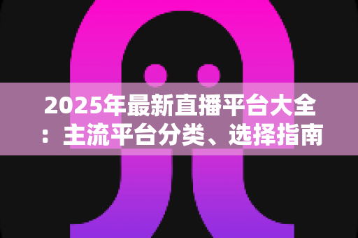 2025年最新直播平台大全：主流平台分类、选择指南与起号技巧一站式解读