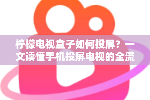 柠檬电视盒子如何投屏？一文读懂手机投屏电视的全流程与实用技巧