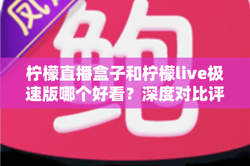 柠檬直播盒子和柠檬live极速版哪个好看？深度对比评测，帮你找到最适合自己的直播利器