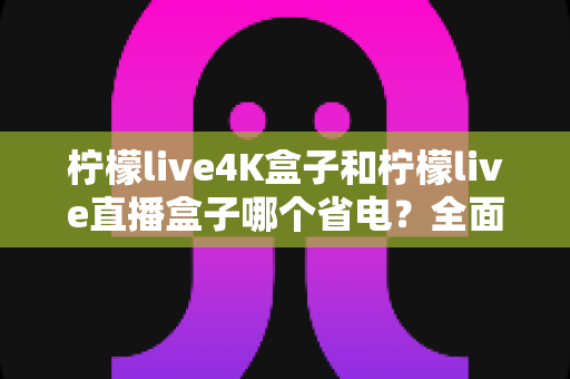 柠檬live4K盒子和柠檬live直播盒子哪个省电？全面功耗对比与实用省电指南