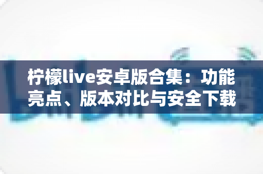 柠檬live安卓版合集:功能亮点、版本对比与安全下载全攻略 柠檬live安卓版合集:功能亮点、版本对比与安全下载全攻略