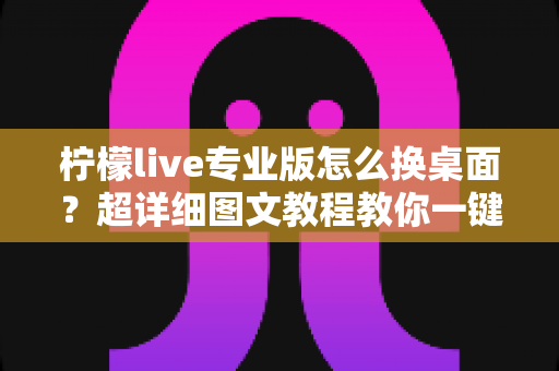 柠檬live专业版怎么换桌面？超详细图文教程教你一键更换个性化桌面背景