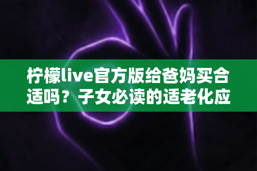 柠檬live官方版给爸妈买合适吗?子女必读的适老化应用选购指南 柠檬live官方版给爸妈买合适吗?子女必读的适老化应用选购指南