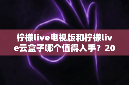 柠檬live电视版和柠檬live云盒子哪个值得入手?2025最新选购指南与深度对比分析 柠檬live电视版和柠檬live云盒子哪个值得入手?2025最新选购指南与深度对比分析
