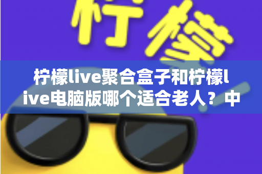 柠檬live聚合盒子和柠檬live电脑版哪个适合老人？中老年家庭观看方案全解析