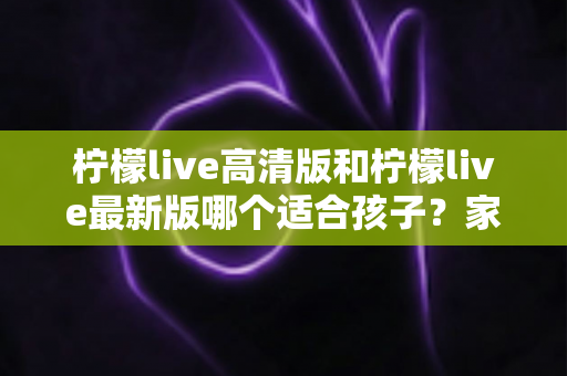柠檬live高清版和柠檬live最新版哪个适合孩子?家长必读的全面选择与安全指南 柠檬live高清版和柠檬live最新版哪个适合孩子?家长必读的全面选择与安全指南