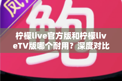 柠檬live官方版和柠檬liveTV版哪个耐用?深度对比解析帮你选对版本 柠檬live官方版和柠檬liveTV版哪个耐用?深度对比解析帮你选对版本
