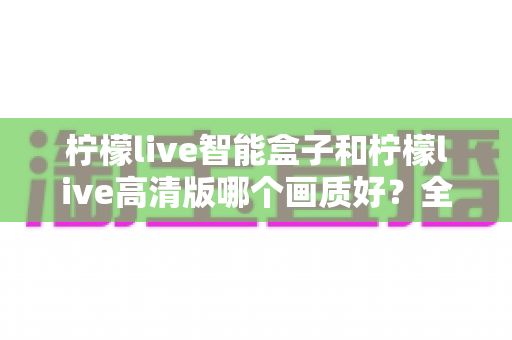 柠檬live智能盒子和柠檬live高清版哪个画质好?全面深度对比评测与选购指南,帮你找到最清晰流畅的观影体验 柠檬live智能盒子和柠檬live高清版哪个画质好?全面深度对比评测与选购指南,帮你找到最清晰流畅的观影体验