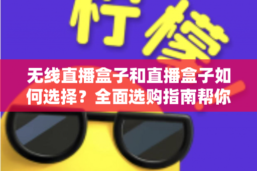无线直播盒子和直播盒子如何选择？全面选购指南帮你找到最适合的直播设备