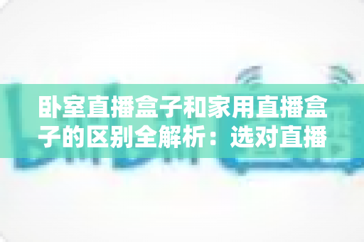 卧室直播盒子和家用直播盒子的区别全解析：选对直播设备，让你开播更轻松、涨粉更高效