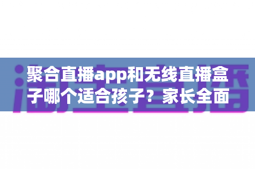 聚合直播app和无线直播盒子哪个适合孩子？家长全面解析与选购指南