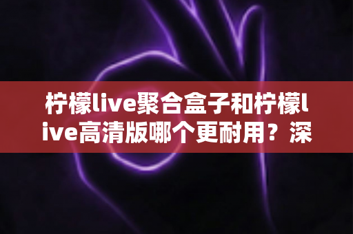 柠檬live聚合盒子和柠檬live高清版哪个更耐用?深度对比帮你选对不踩坑 柠檬live聚合盒子和柠檬live高清版哪个更耐用?深度对比帮你选对不踩坑