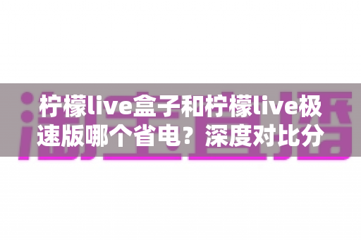 柠檬live盒子和柠檬live极速版哪个省电？深度对比分析与省电实用指南全解析