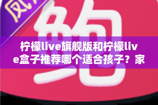 柠檬live旗舰版和柠檬live盒子推荐哪个适合孩子？家长必读的选购对比与安全使用指南