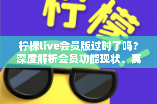 柠檬live会员版过时了吗？深度解析会员功能现状、真实价值与去留建议