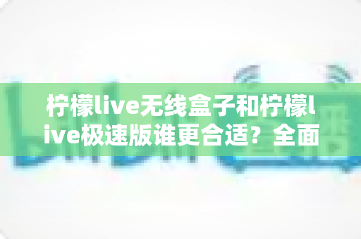 柠檬live无线盒子和柠檬live极速版谁更合适?全面对比帮你选出最适合的直播利器 柠檬live无线盒子和柠檬live极速版谁更合适?全面对比帮你选出最适合的直播利器