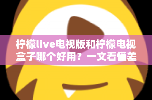 柠檬live电视版和柠檬电视盒子哪个好用?一文看懂差异,选对不花冤枉钱 柠檬live电视版和柠檬电视盒子哪个好用?一文看懂差异,选对不花冤枉钱