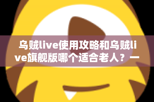 乌贼live使用攻略和乌贼live旗舰版哪个适合老人？一篇写给长辈与子女的完整选择指南