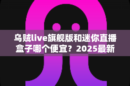乌贼live旗舰版和迷你直播盒子哪个便宜？2025最新价格对比与高性价比选购攻略