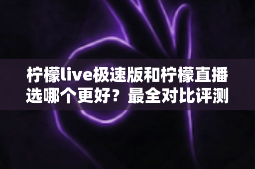 柠檬live极速版和柠檬直播选哪个更好？最全对比评测助你找到最适合自己的选择