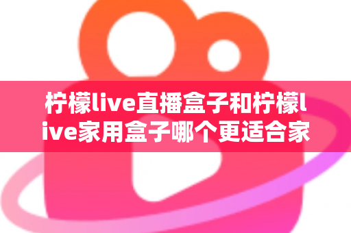 柠檬live直播盒子和柠檬live家用盒子哪个更适合家用？2025年家庭选购全攻略深度解析