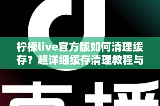 柠檬live官方版如何清理缓存？超详细缓存清理教程与手机优化实用指南