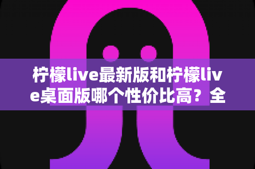 柠檬live最新版和柠檬live桌面版哪个性价比高？全方位深度对比测评与选购指南