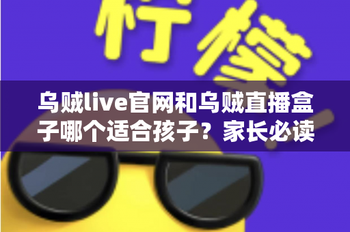 乌贼live官网和乌贼直播盒子哪个适合孩子？家长必读的安全选择与实用指南