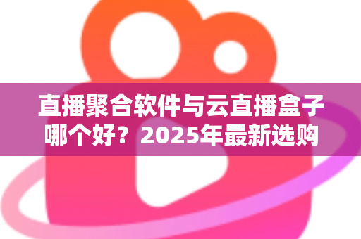 直播聚合软件与云直播盒子哪个好？2025年最新选购攻略与全方位深度对比解析