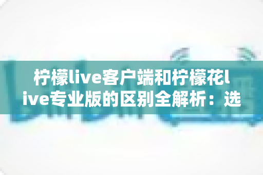 柠檬live客户端和柠檬花live专业版的区别全解析：选对版本让直播效果翻倍的完整指南