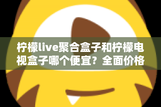 柠檬live聚合盒子和柠檬电视盒子哪个便宜？全面价格对比与高性价比选购指南