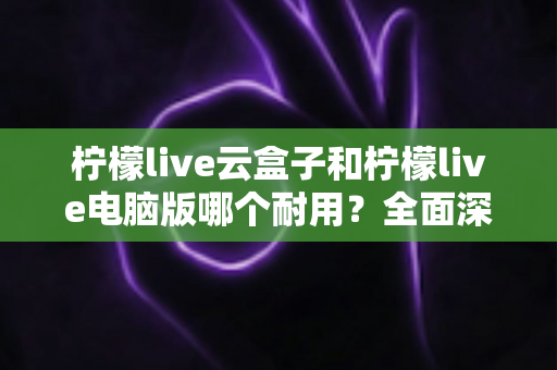 柠檬live云盒子和柠檬live电脑版哪个耐用？全面深度对比解析与选购指南