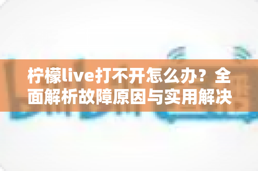 柠檬live打不开怎么办?全面解析故障原因与实用解决方案完整指南 柠檬live打不开怎么办?全面解析故障原因与实用解决方案完整指南