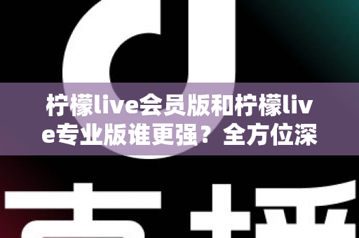 柠檬live会员版和柠檬live专业版谁更强？全方位深度对比解析，帮你一次选对版本