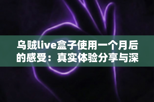 乌贼live盒子使用一个月后的感受：真实体验分享与深度测评