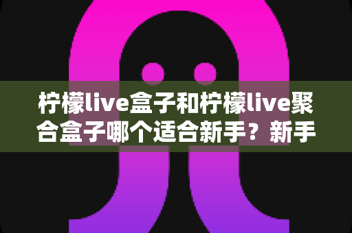 柠檬live盒子和柠檬live聚合盒子哪个适合新手?新手入门选型全攻略与避坑指南 柠檬live盒子和柠檬live聚合盒子哪个适合新手?新手入门选型全攻略与避坑指南