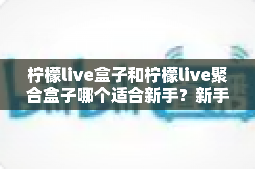 柠檬live盒子和柠檬live聚合盒子哪个适合新手?新手入门选型全攻略与避坑指南 柠檬live盒子和柠檬live聚合盒子哪个适合新手?新手入门选型全攻略与避坑指南