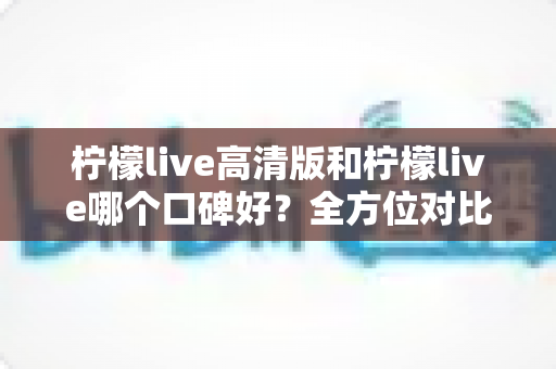 柠檬live高清版和柠檬live哪个口碑好?全方位对比评测帮你选对版本 柠檬live高清版和柠檬live哪个口碑好?全方位对比评测帮你选对版本