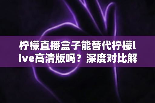 柠檬直播盒子能替代柠檬live高清版吗？深度对比解析帮你找到最适合的直播观看方案